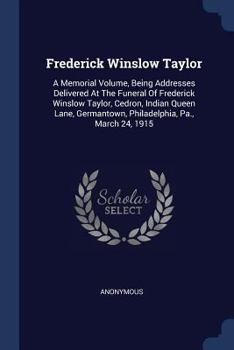 Frederick Winslow Taylor: A Memorial Volume, Being Addresses Delivered at the Funeral of Frederick Winslow Taylor, Cedron, Indian Queen Lane, Germantown, Philadelphia, Pa., March 24, 1915