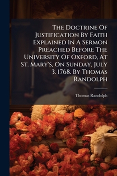 The doctrine of justification by faith explained in a sermon preached before the University of Oxford, at St. Mary's, on Sunday, July 3. 1768. By Thomas Randolph ...