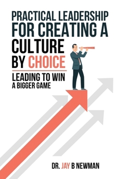 Practical Leadership For Creating A Culture By Choice: Leading To Win A Bigger Game