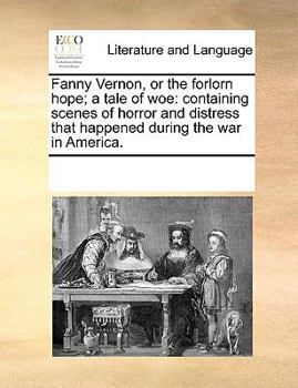 Fanny Vernon, or the forlorn hope; a tale of woe: containing scenes of horror and distress that happened during the war in America.