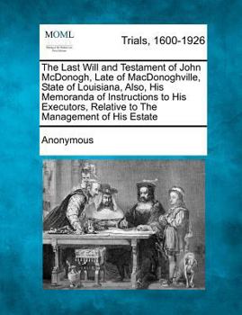 The Last Will and Testament of John Mcdonogh, Late of Macdonoghville, State of Louisiana ,also His Memoranda of Instructions to His Executors