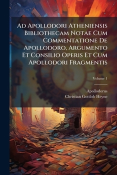 Ad Apollodori Atheniensis Bibliothecam Notae Cum Commentatione De Apollodoro, Argumento Et Consilio Operis Et Cum Apollodori Fragmentis, Volume 1