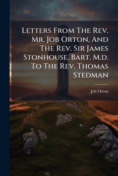Letters from the REV. Mr. Job Orton, and the REV. Sir James Stonhouse, Bart. M.D. to the REV. Thomas Stedman: Letters to a Young Clergyman from the REV. Mr. Job Orton, 3D Ed
