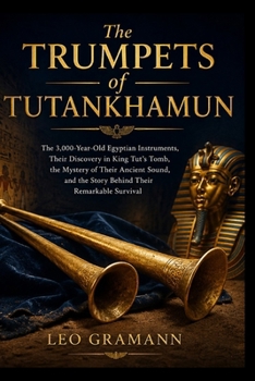 The Trumpets of Tutankhamun: The 3,000-Year-Old Egyptian Instruments, Their Discovery in King Tut’s Tomb, the Mystery of Their Ancient Sound, and the Story Behind Their Remarkable Survival