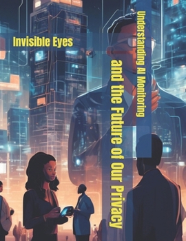 Understanding AI Monitoring and the Future of Our Privacy: Invisible Eyes (The Benevolent World: A Global Awakening)