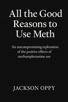 All The Good Reasons To Use Meth: An Uncompromising Exploration of the Positive Effects of Methamphetamine Use