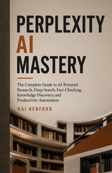 PERPLEXITY AI MASTERY: The Complete Guide to AI-Powered Research, Deep Search, Fact-Checking, Knowledge Discovery, and Productivity Automation
