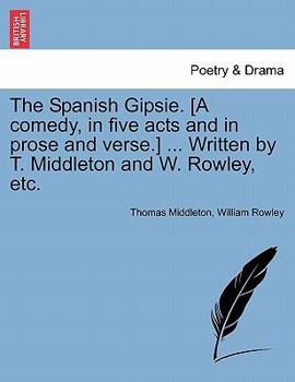 Paperback The Spanish Gipsie. [A Comedy, in Five Acts and in Prose and Verse.] ... Written by T. Middleton and W. Rowley, Etc. Book