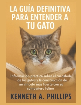 La Guía Definitiva Para Entender a Tu Gato: Información práctica sobre el comportamiento y el cuidado de los gatos y la construcción de un vínculo más