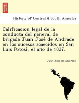 Calificacion legal de la conducta del general de brigada Juan José de Andrade en los sucesos acaecidos en San Luis Potosí, el año de 1837.