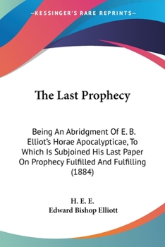 The Last Prophecy: Being An Abridgment Of E. B. Elliot's Horae Apocalypticae, To Which Is Subjoined His Last Paper On Prophecy Fulfilled And Fulfilling
