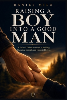 Raising a Boy Into a Good Man: A Father's Definitive Guide to Building Character, Strength, and Honor in His Son