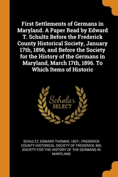 First Settlements of Germans in Maryland. A Paper Read by Edward T. Schultz Before the Frederick County Historical Society, January 17th, 1896, and Before the Society for the History of the Germans in