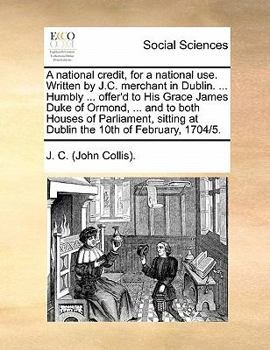 A national credit, for a national use. Written by J.C. merchant in Dublin. ... Humbly ... offer'd to His Grace James Duke of Ormond, ... and to both ... at Dublin the 10th of February, 1704/5.