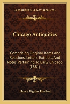 Chicago Antiquities: Comprising Original Items and Relations, Letters, Extracts, and Notes, Pertaining to Early Chicago ...