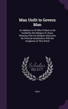 Hardcover Man Unfit to Govern Man: An Address to All Who Profess to Be Guided by the Religion of Jesus, Shewing That His Religion Sanctions No Political Book