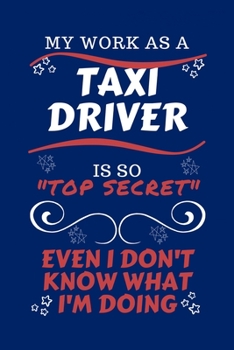My Work As A Taxi Driver Is So Top Secret Even I Don't Know What I'm Doing: Perfect Gag Gift For A Top Secret Taxi Driver | Blank Lined Notebook ... Banter | Birthday| Hen | | Anniversary | C