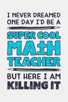 I Never Dreamed One Day Id Be a Super Cool Math Teacher But Here I am Killing It: Math Lined Notebook, Journal, Organizer, Diary, Composition Notebook, Gifts for Mathematicians and Math Lovers