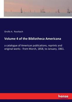Volume 4, of the Bibliotheca americana, a catalogue of American publications, (reprints and original works.) from March, 1858, to January, 1861. Compiled and arranged by Orville A. Roorbach