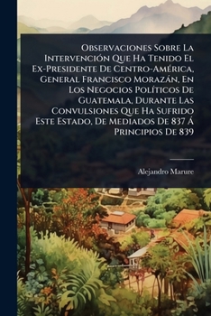 Observaciones Sobre La IntervenciÃ3n Que Ha Tenido El Ex-Presidente De Centro-AmÃ(c)rica, General Francisco Morazàn, En Los Negocios PolÃ-ticos De ... De 837 Ã Principios De 839 (Spanish Edition)