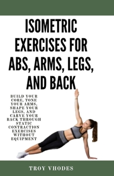 Paperback Isometric Exercises for Abs, Arms, Legs, and Back: Build Your Core, Tone Your Arms, Shape Your Legs, and Carve Your Back Through Static Contraction Ex Book