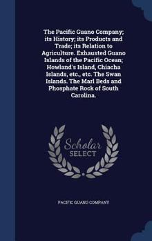 The Pacific Guano Company; Its History; Its Products and Trade; Its Relation to Agriculture. Exhausted Guano Islands of the Pacific Ocean; Howland's Island, Chiacha Islands, Etc., Etc. the Swan Island