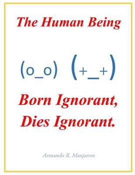 Paperback The Human Being; Born Ignorant, Dies Ignorant.: Our stability, harmony and peace with our neighbor and ourselves depend on this understanding. Book