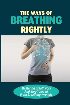 Paperback The Ways Of Breathing Rightly: Mastering Breathwork And Stop Yourself From Breathing Wrongly: The Correct Way To Breathe In Book