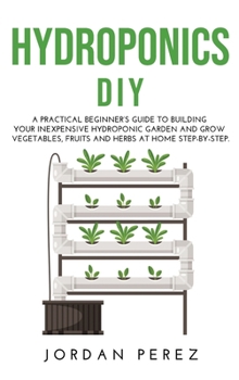 Hydroponics DIY: A practical beginner's guide to building your Inexpensive Hydroponic Garden and grow Vegetables, Fruits and Herbs at Home Step-by-Step.