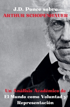 J.D. Ponce sobre Arthur Schopenhauer: Un Análisis Académico de El Mundo como Voluntad y Representación (Idealismo) (Spanish Edition)