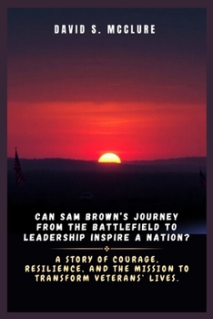Can Sam Brown’s Journey from the Battlefield to Leadership Inspire a Nation?: A Story of Courage, Resilience, and the Mission to Transform Veterans’ Lives.