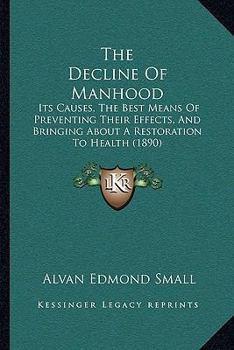 The Decline Of Manhood: Its Causes, The Best Means Of Preventing Their Effects, And Bringing About A Restoration To Health
