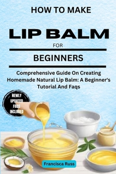 HOW TO MAKE LIP BALM FOR BEGINNERS: Comprehensive Guide On Creating Homemade Natural Lip Balm: A Beginner's Tutorial And Faqs