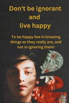 Don't be ignorant and live happy: To be happy lies in knowing things as they really are, and not in ignoring them!