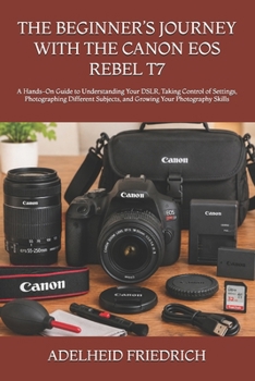 THE BEGINNER’S JOURNEY WITH THE CANON EOS REBEL T7: A Hands-On Guide to Understanding Your DSLR, Taking Control of Settings, Photographing Different Subjects, and Growing Your Photography Skills