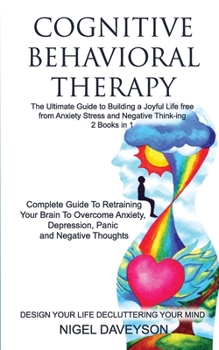 COGNITIVE BEHAVIORAL THERAPY/DESIGN YOUR LIFE DECLUTTERING YOUR MIND 2 books in 1: Complete Guide To Retraining Your Brain To Overcome Anxiety, Depression, Panic, Guide To Building A Joyful Life