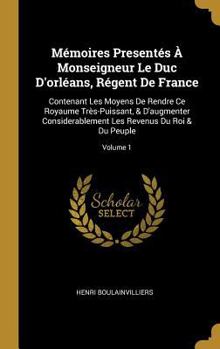 M�moires Present�s � Monseigneur Le Duc d'Orl�ans, R�gent de France: Contenant Les Moyens de Rendre Ce Royaume Tr�s-Puissant, & d'Augmenter Considerablement Les Revenus Du Roi & Du Peuple; Volume 1