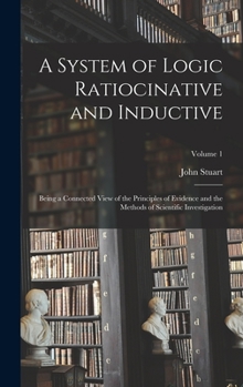 A System of Logic Ratiocinative and Inductive: Being a Connected View of the Principles of Evidence and the Methods of Scientific Investigation; Volume 1