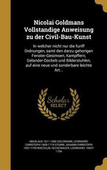 Nicolai Goldmans Vollständige Anweisung zu der Civil-Bau-Kunst: In welcher nicht nur die fünff Ordnungen, samt den darzu gehörigen Fenster-Gesimsen, Kämpffern, Geländer-Dockeb und Bilderstühlen, auf e