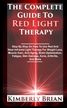 The Complete Guide To Red Light Therapy: Step-By-Step On How To Use Red And Near-Infrared Light Therapy For Weight Loss, Muscle Gain, Anti-Aging, Brain Optimization, Fatigue, Skin Damage, Acne (2020)