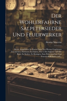 Der Wohlerfahrne Salpetersieder Und Feuerwerker: Beyde Ausgeführet In Einem Ganz Neu Heraus Gegebenen Tractätchen, Darinnen Zu Finden, Wie I. Der ... Und Feuerwerk-künsten Auf...