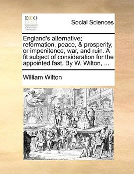 England's alternative; reformation, peace, & prosperity, or impenitence, war, and ruin. A fit subject of consideration for the appointed fast. By W. Wilton, ...
