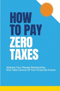 Paperback How To Pay Zero Taxes: Address Your Money Relationship And Take Control Of Your Financial Future: How To Control Over Taxes Book