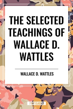 The Selected Teachings of Wallace D. Wattles: The Science of Getting Rich, the Science of Being Well, the Science of Being Great