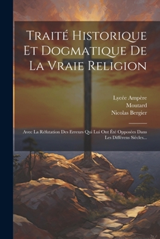 Paperback Traité Historique Et Dogmatique De La Vraie Religion: Avec La Réfutation Des Erreurs Qui Lui Ont Été Opposées Dans Les Différens Siècles... [French] Book