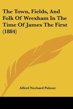 Paperback The Town, Fields, And Folk Of Wrexham In The Time Of James The First (1884) Book