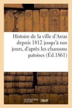 Paperback Histoire de la ville d'Arras depuis 1812 jusqu'à nos jours, d'après les chansons patoises publiées [French] Book