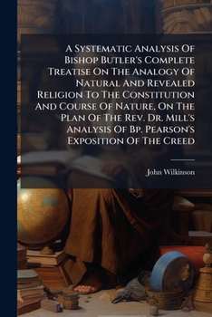 A Systematic Analysis Of Bishop Butler's Complete Treatise On The Analogy Of Natural And Revealed Religion To The Constitution And Course Of Nature, ... Of Bp. Pearson's Exposition Of The Creed