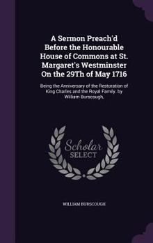 A Sermon Preach'd Before the Honourable House of Commons at St. Margaret's Westminster On the 29Th of May 1716: Being the Anniversary of the ... and the Royal Family. by William Burscough,