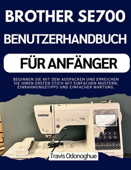 BROTHER SE700 BENUTZERHANDBUCH FÜR ANFÄNGER: Beginnen Sie mit dem Auspacken und erreichen Sie Ihren ersten Stich mit einfachen Mustern, Einrahmungstipps und einfacher Wartung. (German Edition)